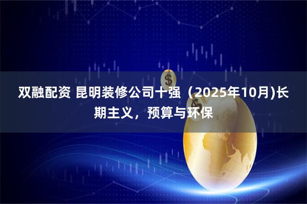 双融配资 昆明装修公司十强（2025年10月)长期主义，预算与环保