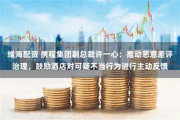 维海配资 携程集团副总裁许一心:推动恶意差评治理,鼓励酒店对可疑不当行为进行主动反馈