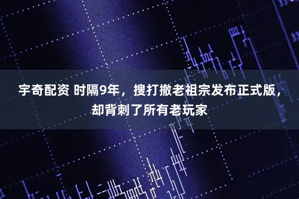 宇奇配资 时隔9年，搜打撤老祖宗发布正式版，却背刺了所有老玩家