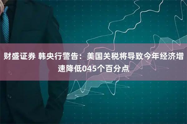 财盛证券 韩央行警告：美国关税将导致今年经济增速降低045个百分点