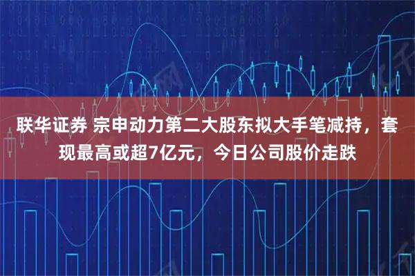 联华证券 宗申动力第二大股东拟大手笔减持，套现最高或超7亿元，今日公司股价走跌
