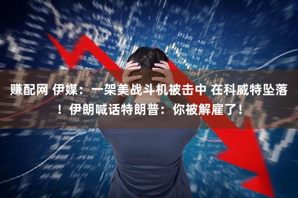 赚配网 伊媒：一架美战斗机被击中 在科威特坠落！伊朗喊话特朗普：你被解雇了！