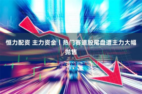 恒力配资 主力资金丨热门赛道股尾盘遭主力大幅抛售