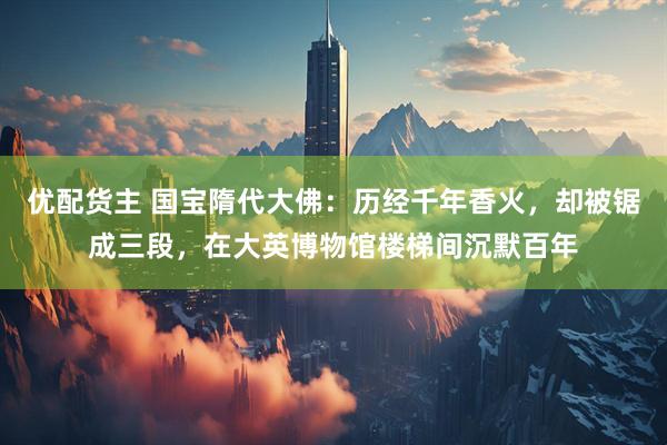 优配货主 国宝隋代大佛：历经千年香火，却被锯成三段，在大英博物馆楼梯间沉默百年