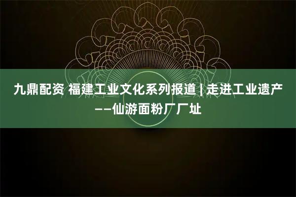 九鼎配资 福建工业文化系列报道 | 走进工业遗产——仙游面粉厂厂址