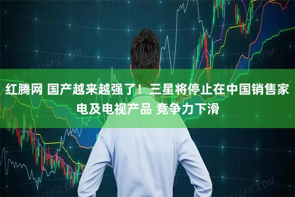 红腾网 国产越来越强了！三星将停止在中国销售家电及电视产品 竞争力下滑