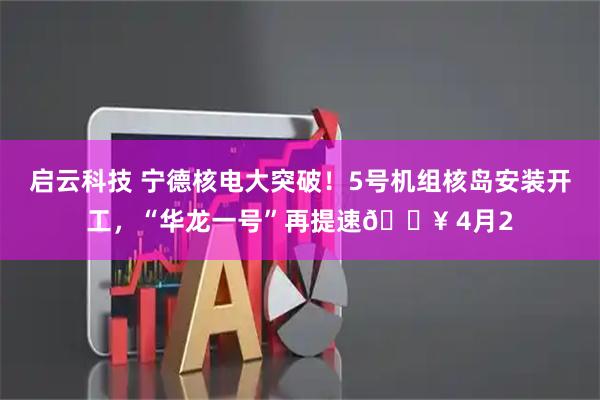 启云科技 宁德核电大突破！5号机组核岛安装开工，“华龙一号”再提速🔥 4月2