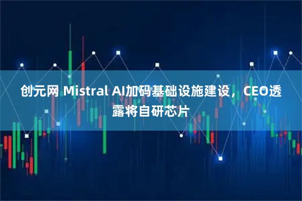 创元网 Mistral AI加码基础设施建设，CEO透露将自研芯片