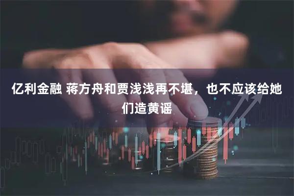 亿利金融 蒋方舟和贾浅浅再不堪，也不应该给她们造黄谣