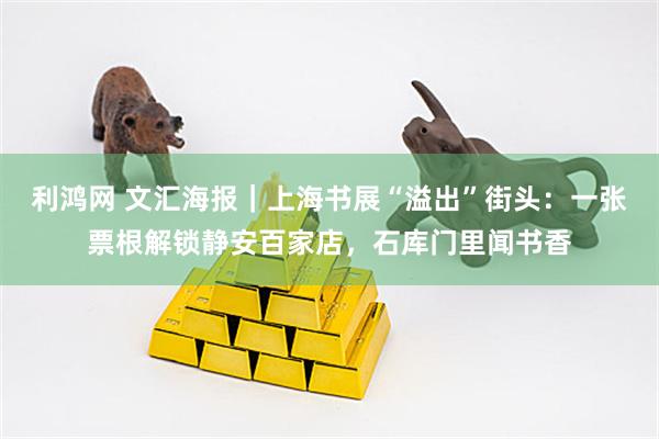 利鸿网 文汇海报｜上海书展“溢出”街头：一张票根解锁静安百家店，石库门里闻书香